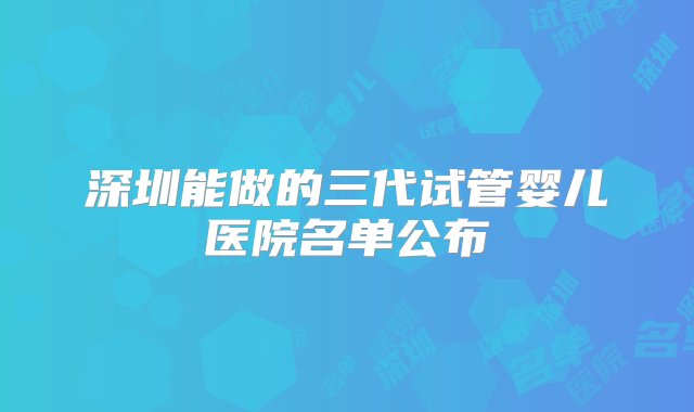 深圳能做的三代试管婴儿医院名单公布