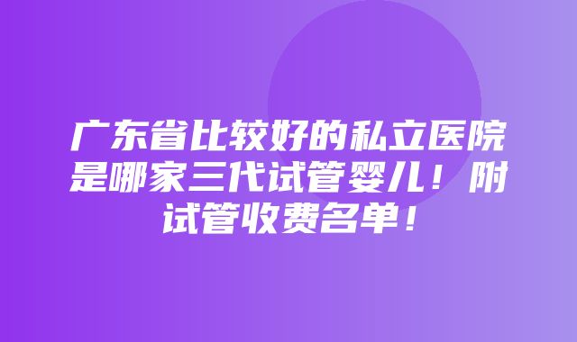 广东省比较好的私立医院是哪家三代试管婴儿！附试管收费名单！