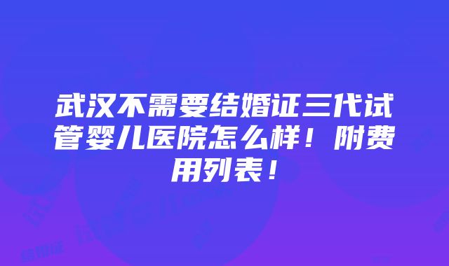 武汉不需要结婚证三代试管婴儿医院怎么样！附费用列表！