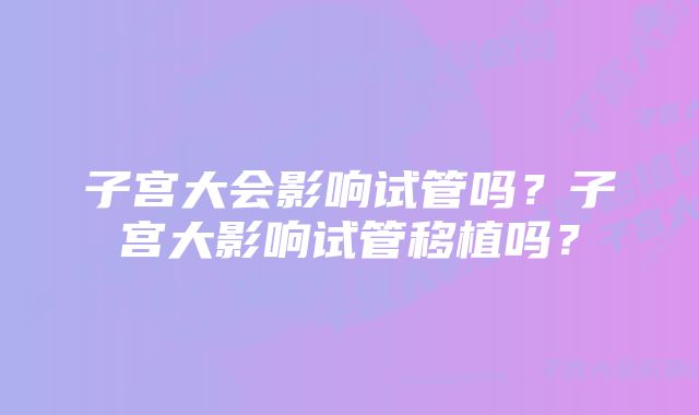 子宫大会影响试管吗？子宫大影响试管移植吗？