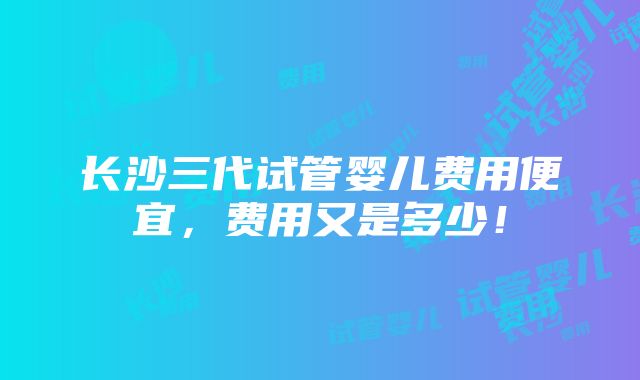 长沙三代试管婴儿费用便宜，费用又是多少！