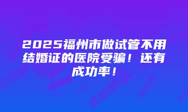 2025福州市做试管不用结婚证的医院受骗！还有成功率！