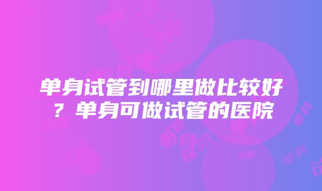 单身试管到哪里做比较好？单身可做试管的医院