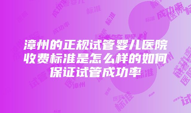 漳州的正规试管婴儿医院收费标准是怎么样的如何保证试管成功率