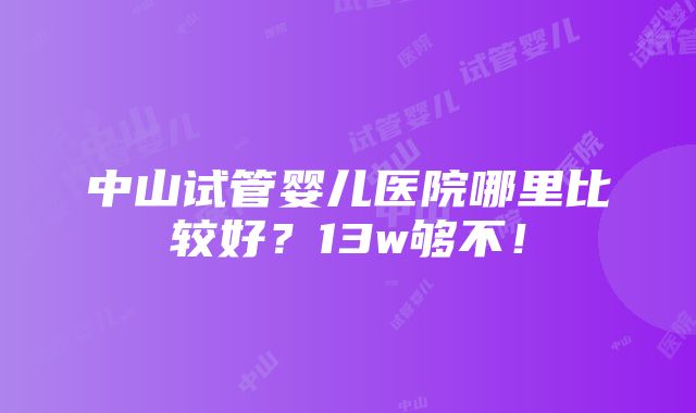 中山试管婴儿医院哪里比较好？13w够不！