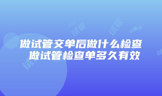 做试管交单后做什么检查 做试管检查单多久有效