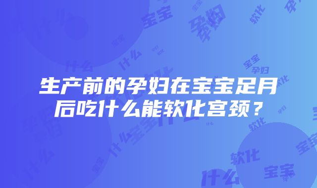 生产前的孕妇在宝宝足月后吃什么能软化宫颈？