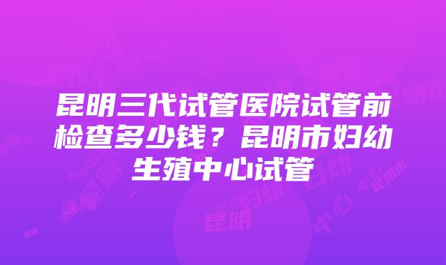 昆明三代试管医院试管前检查多少钱？昆明市妇幼生殖中心试管