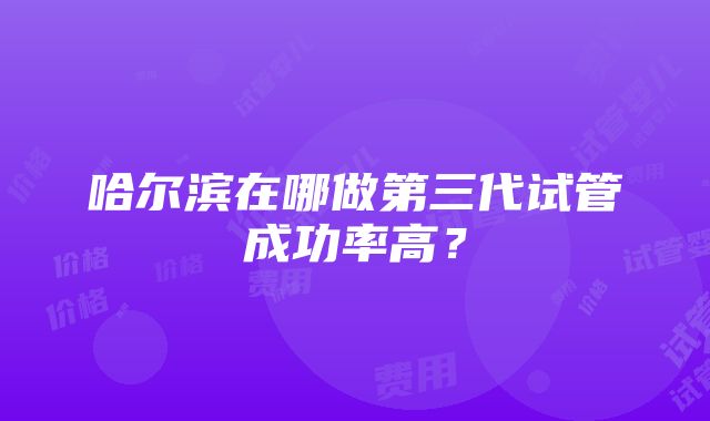 哈尔滨在哪做第三代试管成功率高？