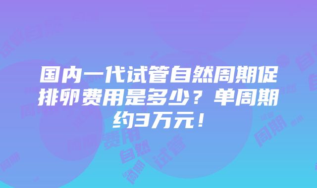 国内一代试管自然周期促排卵费用是多少？单周期约3万元！