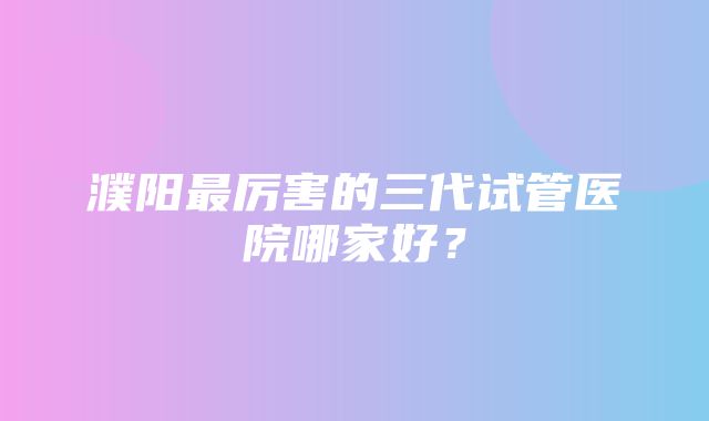 濮阳最厉害的三代试管医院哪家好？