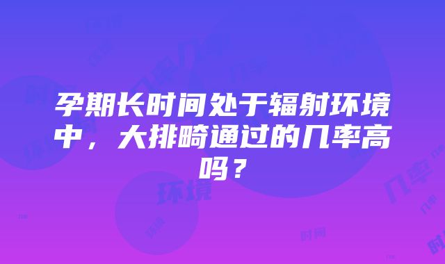 孕期长时间处于辐射环境中，大排畸通过的几率高吗？