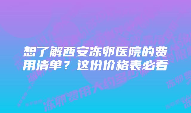 想了解西安冻卵医院的费用清单？这份价格表必看