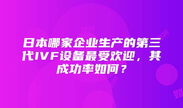 日本哪家企业生产的第三代IVF设备最受欢迎，其成功率如何？