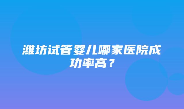 潍坊试管婴儿哪家医院成功率高？