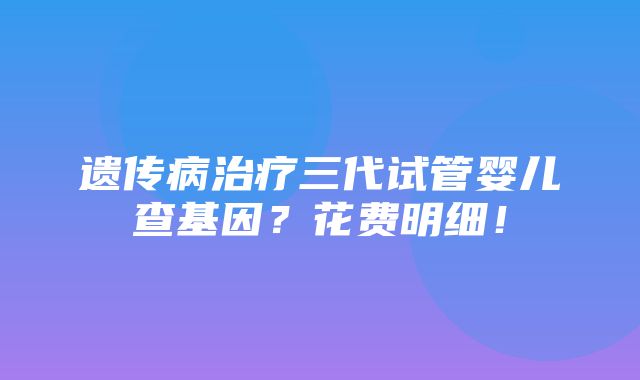 遗传病治疗三代试管婴儿查基因？花费明细！