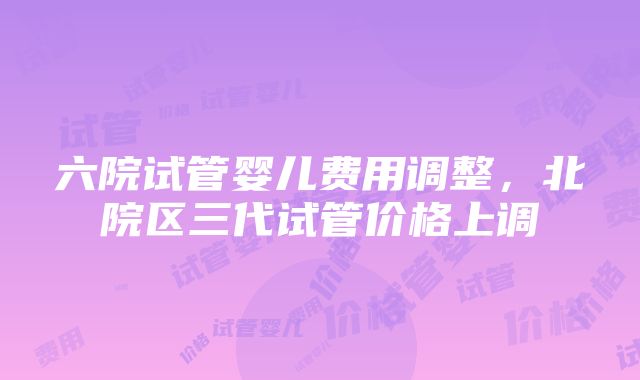 六院试管婴儿费用调整，北院区三代试管价格上调