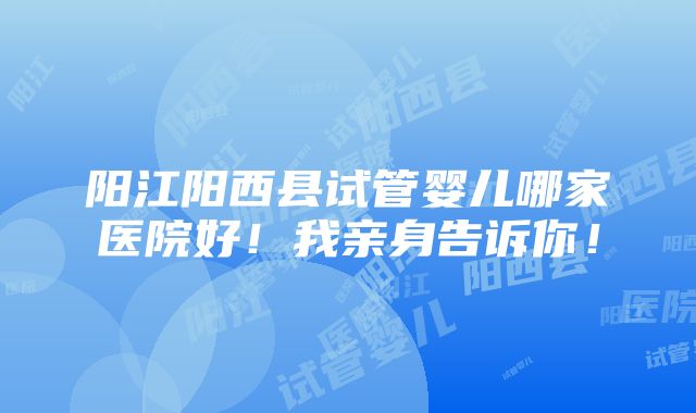 阳江阳西县试管婴儿哪家医院好！我亲身告诉你！