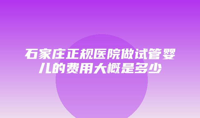 石家庄正规医院做试管婴儿的费用大概是多少