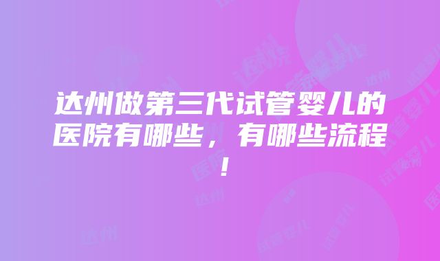 达州做第三代试管婴儿的医院有哪些，有哪些流程！