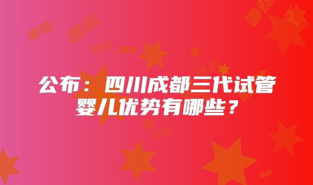 公布：四川成都三代试管婴儿优势有哪些？