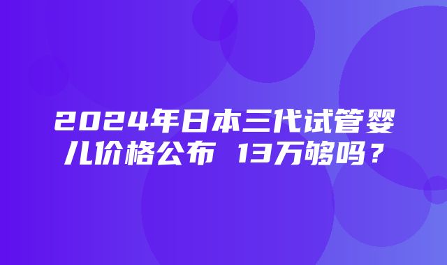 2024年日本三代试管婴儿价格公布 13万够吗？