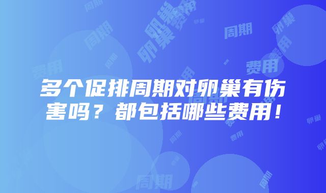 多个促排周期对卵巢有伤害吗？都包括哪些费用！