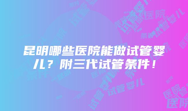 昆明哪些医院能做试管婴儿？附三代试管条件！