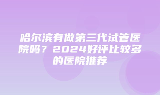 哈尔滨有做第三代试管医院吗？2024好评比较多的医院推荐