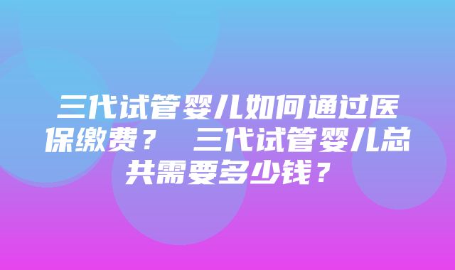 三代试管婴儿如何通过医保缴费？ 三代试管婴儿总共需要多少钱？