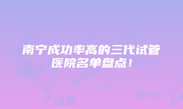 南宁成功率高的三代试管医院名单盘点！