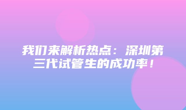 我们来解析热点：深圳第三代试管生的成功率！