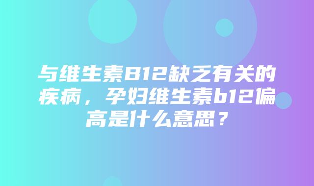 与维生素B12缺乏有关的疾病，孕妇维生素b12偏高是什么意思？