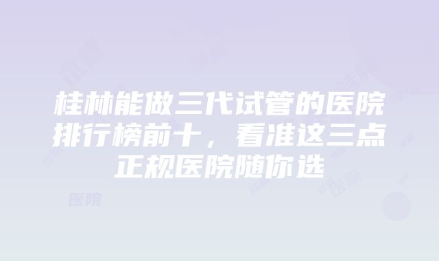 桂林能做三代试管的医院排行榜前十，看准这三点正规医院随你选