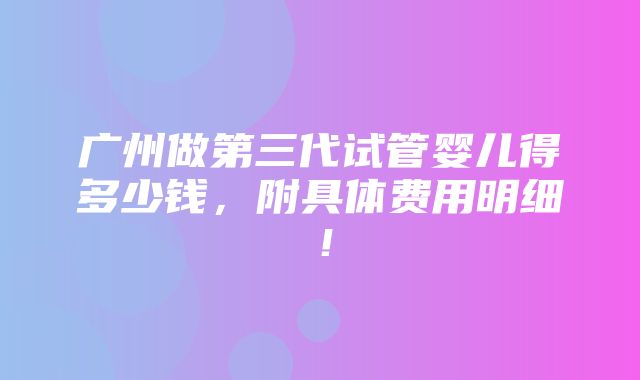 广州做第三代试管婴儿得多少钱，附具体费用明细！