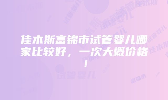 佳木斯富锦市试管婴儿哪家比较好，一次大概价格！