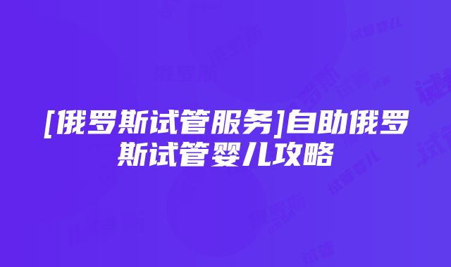 [俄罗斯试管服务]自助俄罗斯试管婴儿攻略