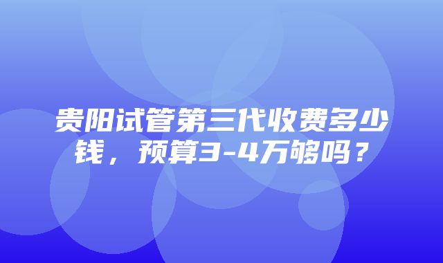 贵阳试管第三代收费多少钱，预算3-4万够吗？