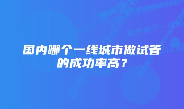 国内哪个一线城市做试管的成功率高？