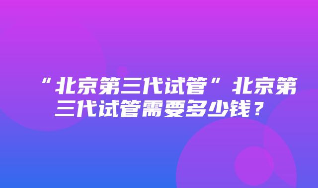 “北京第三代试管”北京第三代试管需要多少钱？