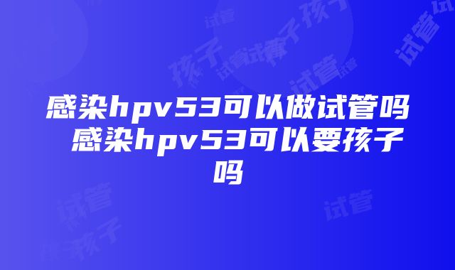 感染hpv53可以做试管吗 感染hpv53可以要孩子吗