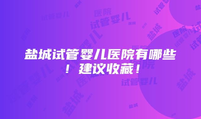 盐城试管婴儿医院有哪些！建议收藏！