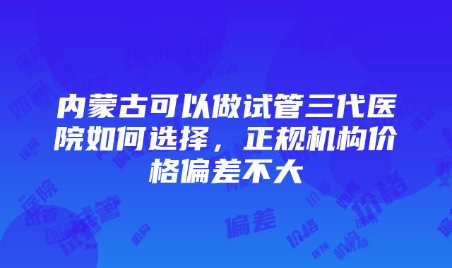 内蒙古可以做试管三代医院如何选择，正规机构价格偏差不大