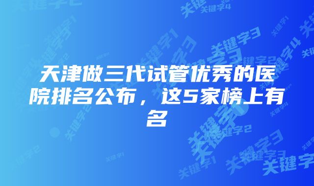 天津做三代试管优秀的医院排名公布，这5家榜上有名