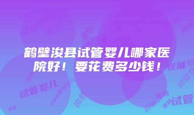 鹤壁浚县试管婴儿哪家医院好！要花费多少钱！