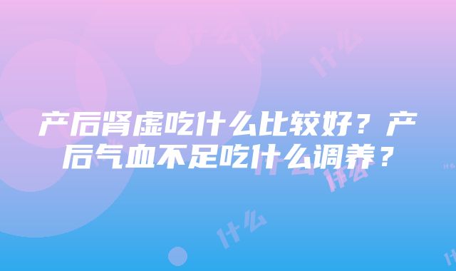 产后肾虚吃什么比较好？产后气血不足吃什么调养？