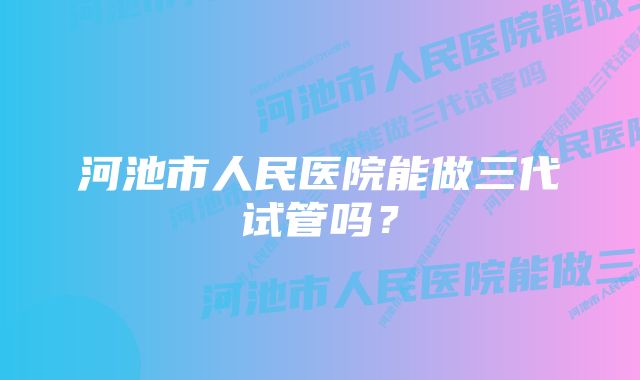 河池市人民医院能做三代试管吗？