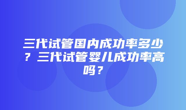 三代试管国内成功率多少？三代试管婴儿成功率高吗？