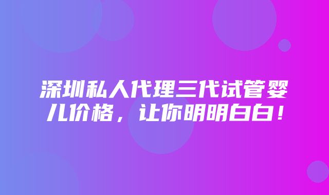 深圳私人代理三代试管婴儿价格，让你明明白白！