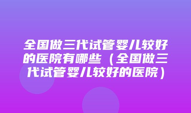 全国做三代试管婴儿较好的医院有哪些（全国做三代试管婴儿较好的医院）